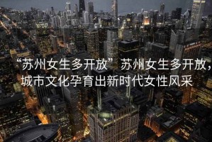 “蘇州女生多開放”蘇州女生多開放，城市文化孕育出新時(shí)代女性風(fēng)采