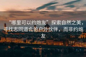 “哪里可以約炮友”探索自然之美，尋找志同道合的戶外伙伴，而非約炮友