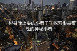 “彬縣晚上耍的小巷子”探索彬縣夜晚的神秘小巷