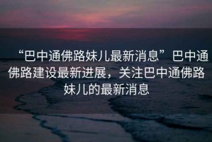 “巴中通佛路妹兒最新消息”巴中通佛路建設最新進展，關注巴中通佛路妹兒的最新消息