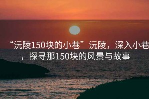 “沅陵150塊的小巷”沅陵，深入小巷，探尋那150塊的風景與故事