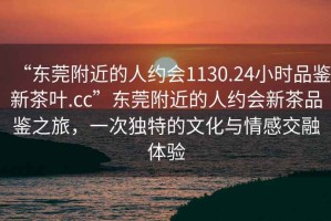 “東莞附近的人約會1130.24小時品鑒新茶葉.cc”東莞附近的人約會新茶品鑒之旅，一次獨特的文化與情感交融體驗