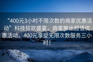 “400元3小時(shí)不限次數(shù)的商家優(yōu)惠活動”科技狂歡盛宴，商家推出超值優(yōu)惠活動，400元享受無限次數(shù)服務(wù)三小時(shí)！