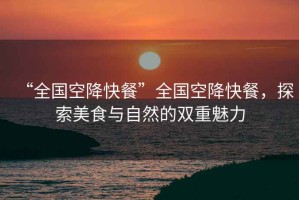 “全國空降快餐”全國空降快餐，探索美食與自然的雙重魅力