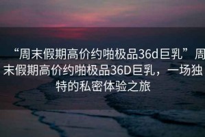 “周末假期高價約啪極品36d巨乳”周末假期高價約啪極品36D巨乳，一場獨特的私密體驗之旅