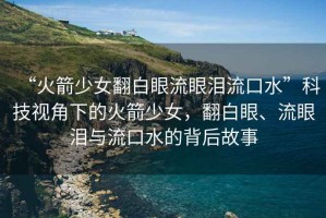 “火箭少女翻白眼流眼淚流口水”科技視角下的火箭少女，翻白眼、流眼淚與流口水的背后故事