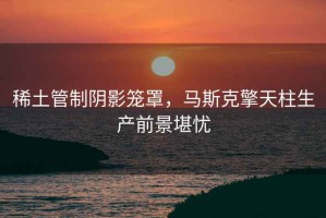 稀土管制陰影籠罩，馬斯克擎天柱生產(chǎn)前景堪憂