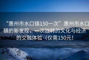 “惠州市水口鎮150一次”惠州市水口鎮的新發現，一次獨特的文化與經濟的交融體驗（僅需150元！