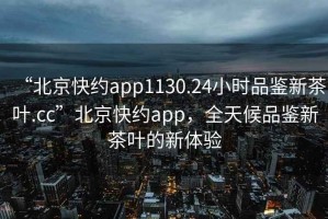 “北京快約app1130.24小時品鑒新茶葉.cc”北京快約app，全天候品鑒新茶葉的新體驗