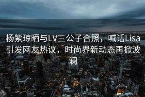 楊紫瓊曬與LV三公子合照，喊話Lisa引發網友熱議，時尚界新動態再掀波瀾