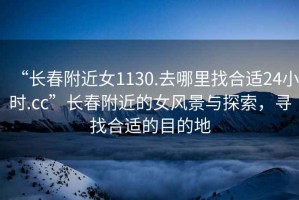 “長(zhǎng)春附近女1130.去哪里找合適24小時(shí).cc”長(zhǎng)春附近的女風(fēng)景與探索，尋找合適的目的地