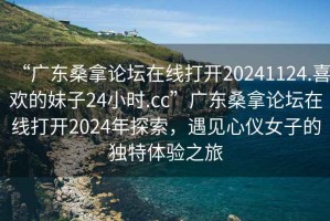 “廣東桑拿論壇在線打開20241124.喜歡的妹子24小時.cc”廣東桑拿論壇在線打開2024年探索，遇見心儀女子的獨特體驗之旅