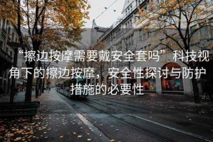 “擦邊按摩需要戴安全套嗎”科技視角下的擦邊按摩，安全性探討與防護措施的必要性