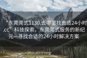 “東莞莞式1130.去哪里找合適24小時.cc”科技探索，東莞莞式服務的新紀元—尋找合適的24小時解決方案