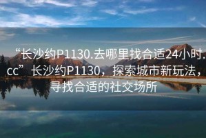 “長沙約P1130.去哪里找合適24小時.cc”長沙約P1130，探索城市新玩法，尋找合適的社交場所