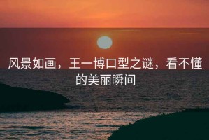 風(fēng)景如畫(huà)，王一博口型之謎，看不懂的美麗瞬間