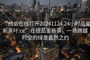 “約會在線打開20241124.24小時品鑒新茶葉.cc”在線品鑒新茶，一場跨越時空的綠意盎然之約