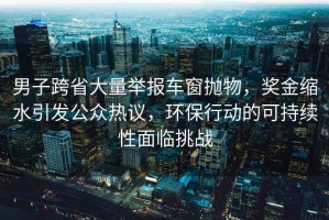 男子跨省大量舉報車窗拋物，獎金縮水引發公眾熱議，環保行動的可持續性面臨挑戰