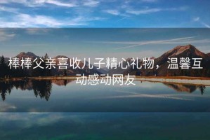 棒棒父親喜收兒子精心禮物，溫馨互動感動網友