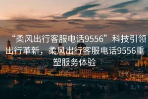 “柔風出行客服電話9556”科技引領出行革新，柔風出行客服電話9556重塑服務體驗