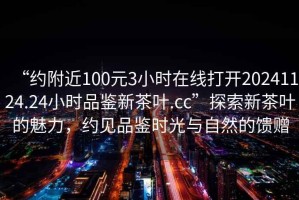 “約附近100元3小時在線打開20241124.24小時品鑒新茶葉.cc”探索新茶葉的魅力，約見品鑒時光與自然的饋贈