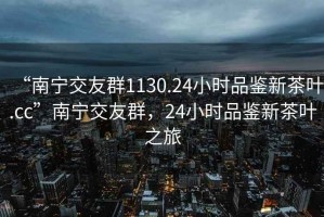 “南寧交友群1130.24小時品鑒新茶葉.cc”南寧交友群，24小時品鑒新茶葉之旅