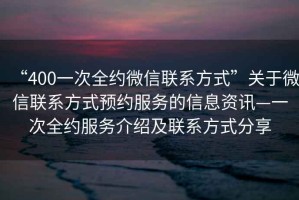 “400一次全約微信聯系方式”關于微信聯系方式預約服務的信息資訊—一次全約服務介紹及聯系方式分享