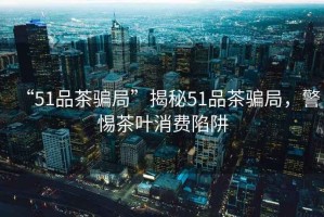 “51品茶騙局”揭秘51品茶騙局，警惕茶葉消費(fèi)陷阱