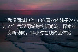 “武漢同城炮約1130.喜歡的妹子24小時.cc”武漢同城炮約新潮流，探索社交新動向，24小時在線約會體驗