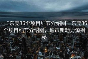 “東莞36個項目細節介紹圖”東莞36個項目細節介紹圖，城市新動力源揭秘