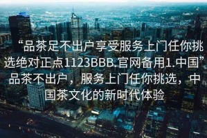 “品茶足不出戶享受服務上門任你挑選絕對正點1123BBB.官網備用1.中國”品茶不出戶，服務上門任你挑選，中國茶文化的新時代體驗