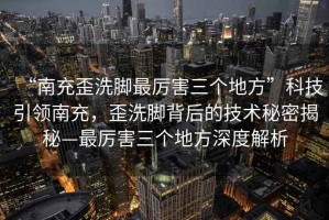 “南充歪洗腳最厲害三個地方”科技引領(lǐng)南充，歪洗腳背后的技術(shù)秘密揭秘—最厲害三個地方深度解析