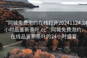 “同城免費(fèi)泡約在線(xiàn)打開(kāi)20241124.24小時(shí)品鑒新茶葉.cc”同城免費(fèi)泡約，在線(xiàn)品鑒新茶葉的24小時(shí)盛宴