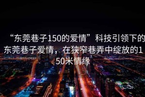 “東莞巷子150的愛情”科技引領下的東莞巷子愛情，在狹窄巷弄中綻放的150米情緣