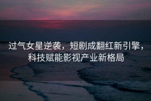 過氣女星逆襲，短劇成翻紅新引擎，科技賦能影視產業新格局