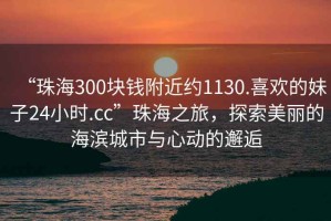 “珠海300塊錢附近約1130.喜歡的妹子24小時.cc”珠海之旅，探索美麗的海濱城市與心動的邂逅