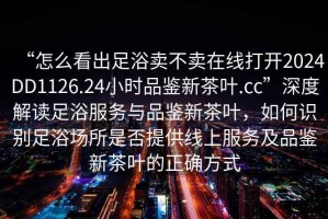 “怎么看出足浴賣不賣在線打開2024DD1126.24小時品鑒新茶葉.cc”深度解讀足浴服務(wù)與品鑒新茶葉，如何識別足浴場所是否提供線上服務(wù)及品鑒新茶葉的正確方式