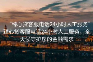 “臻心貸客服電話24小時人工服務”臻心貸客服電話24小時人工服務，全天候守護您的金融需求