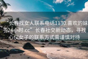 “長春找女人聯系電話1130.喜歡的妹子24小時.cc”長春社交新動態，尋找心儀女子的聯系方式需謹慎對待