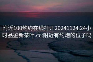 附近100炮約在線打開20241124.24小時品鑒新茶葉.cc:附近有約炮的位子嗎