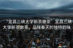“宜昌三峽大學(xué)新茶嫩茶”宜昌三峽大學(xué)新茶嫩茶，品味春天的獨(dú)特韻味