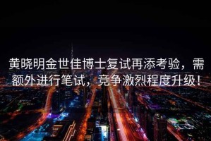黃曉明金世佳博士復(fù)試再添考驗(yàn)，需額外進(jìn)行筆試，競(jìng)爭(zhēng)激烈程度升級(jí)！
