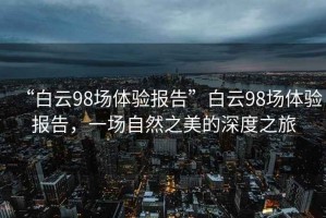 “白云98場體驗報告”白云98場體驗報告，一場自然之美的深度之旅