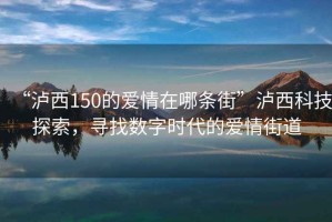 “瀘西150的愛情在哪條街”瀘西科技探索，尋找數字時代的愛情街道
