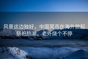 風(fēng)景這邊獨(dú)好，中國冥幣在海外掀起祭祀熱潮，老外燒個(gè)不停