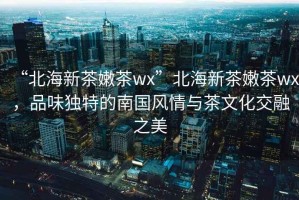 “北海新茶嫩茶wx”北海新茶嫩茶wx，品味獨特的南國風情與茶文化交融之美