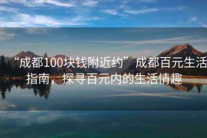 “成都100塊錢附近約”成都百元生活指南，探尋百元內的生活情趣