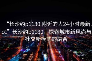 “長沙約p1130.附近的人24小時最新.cc”長沙約p1130，探索城市新風尚與社交新模式的融合