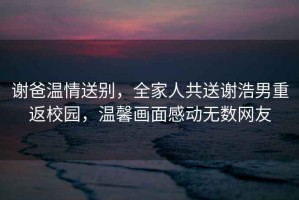 謝爸溫情送別，全家人共送謝浩男重返校園，溫馨畫(huà)面感動(dòng)無(wú)數(shù)網(wǎng)友
