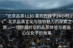 “北京品茶1130.喜歡的妹子24小時.cc”北京品茶文化與獨特魅力的探索之旅，一場跨越時空的品茶體驗與邂逅心儀女子的故事